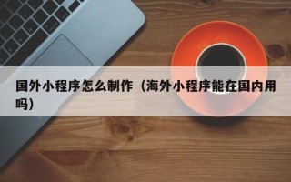 博罗国外小程序怎么制作（海外小程序能在国内用吗）