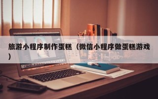 博罗旅游小程序制作蛋糕（微信小程序做蛋糕游戏）